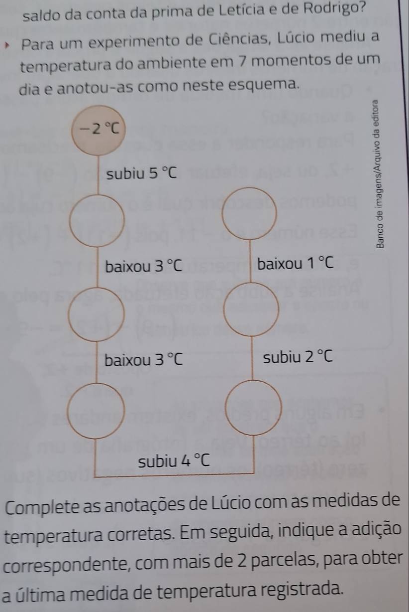 saldo da conta da prima de Letícia e de Rodrigo?
Para um experimento de Ciências, Lúcio mediu a
temperatura do ambiente em 7 momentos de um
dia e anotou-as como neste esquema.
à
Complete as anotações de Lúcio com as medidas de
temperatura corretas. Em seguida, indique a adição
correspondente, com mais de 2 parcelas, para obter
a última medida de temperatura registrada.