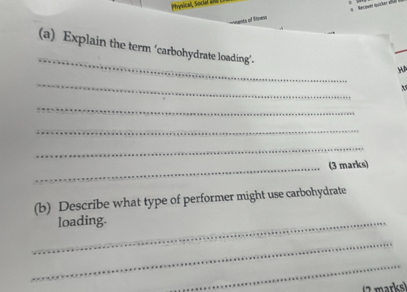 Physical, Soci a d 
a 
ments of fitness Recover quicker aftér én 
_ 
(a) Explain the term ‘carbohydrate loading’. 
HA 
_ 
t 
_ 
_ 
_ 
_(3 marks) 
(b) Describe what type of performer might use carbohydrate 
_loading. 
_ 
_ 
marks)