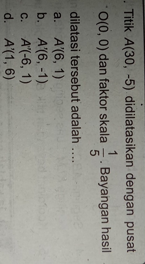 Titik A(30,-5) didilatasikan dengan pusat
O(0,0) dan faktor skala  1/5 . Bayangan hasil
dilatasi tersebut adalah ...
a. A'(6,1)
b. A'(6,-1)
C. A'(-6,1)
d. A'(1,6)