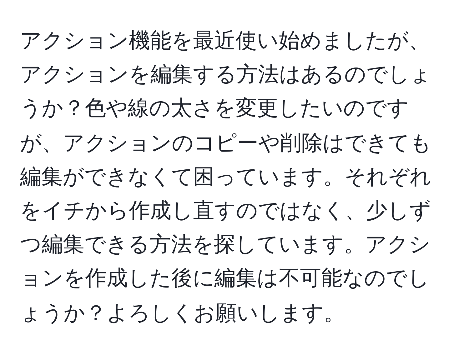 アクション機能を最近使い始めましたが、アクションを編集する方法はあるのでしょうか？色や線の太さを変更したいのですが、アクションのコピーや削除はできても編集ができなくて困っています。それぞれをイチから作成し直すのではなく、少しずつ編集できる方法を探しています。アクションを作成した後に編集は不可能なのでしょうか？よろしくお願いします。