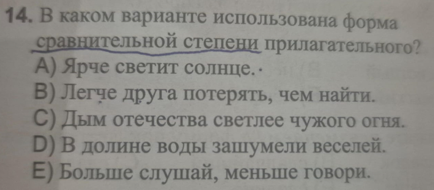 В каком варианте использована форма
сравнительной степени прилагательного?
Α) Ярче светит солнце. ·
В) Легче друга πотеряτь, чем найτи.
С) Дым отечества светлее чужого огня.
D) В долиене водь зашхумели веселей.
Е) Больше слушлхай, меньшле говори.