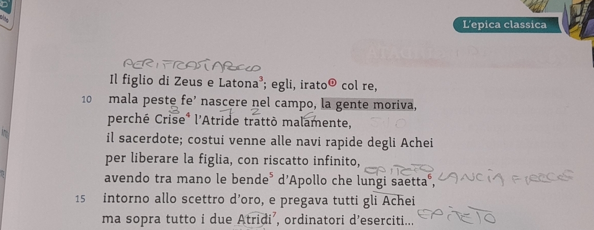 pite 
L’epica classica 
Il figlio di Zeus e Latona^3 ; egli, irato odot col re,
10 mala peste fe’ nascere nel campo, la gente moriva, 
perché Crise* l'Atride trattò malamente, 

il sacerdote; costui venne alle navi rapide degli Achei 
per liberare la figlia, con riscatto infinito, 
avendo tra mano le bende⁵ d'Apollo che lungi saetta°,
15 intorno allo scettro d’oro, e pregava tutti gli Achei 
ma sopra tutto i due Atridi’, ordinatori d’eserciti...