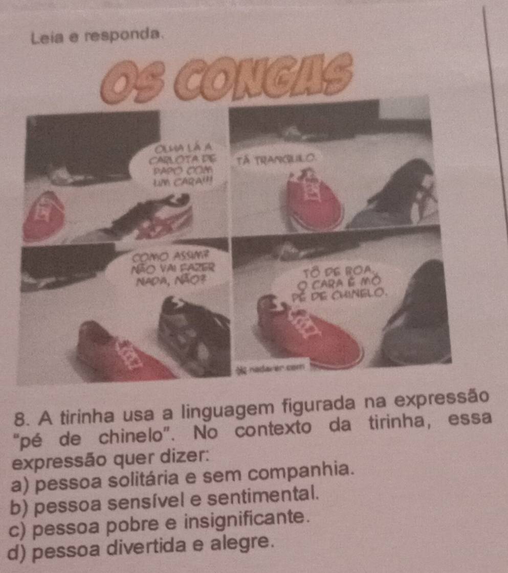 Leia e responda.
8. A tirinha usa a linguagem figurada na expressão
“pé de chinelo”. No contexto da tirinha, essa
expressão quer dizer:
a) pessoa solitária e sem companhia.
b) pessoa sensível e sentimental.
c) pessoa pobre e insignificante.
d) pessoa divertida e alegre.