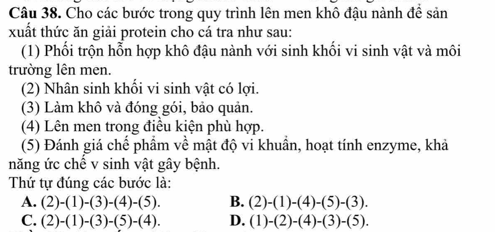 Cho các bước trong quy trình lên men khô đậu nành để sản
xuất thức ăn giải protein cho cá tra như sau:
(1) Phối trộn hỗn hợp khô đậu nành với sinh khối vi sinh vật và môi
trường lên men.
(2) Nhân sinh khối vi sinh vật có lợi.
(3) Làm khô và đóng gói, bảo quản.
(4) Lên men trong điều kiện phù hợp.
(5) Đánh giá chế phẩm về mật độ vi khuẩn, hoạt tính enzyme, khả
năng ức chế v sinh vật gây bệnh.
Thứ tự đúng các bước là:
A. (2)-(1)-(3)-(4)-(5). B. (2)-(1)-(4)-(5)-(3).
C. (2)-(1)-(3)-(5)-(4). D. (1)-(2)-(4)-(3)-(5).