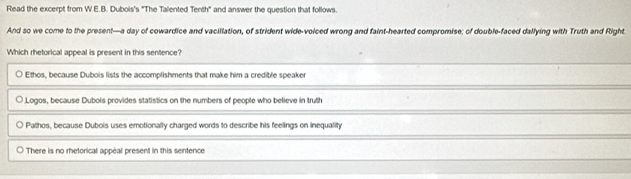 Read the excerpt from W.E.B. Dubois's "The Talented Tenth" and answer the question that follows.
And so we come to the present—a day of cowardice and vacillation, of strident wide-voiced wrong and faint-hearted compromise; of double-faced dallying with Truth and Right
Which rhetorical appeal is present in this sentence?
Ethos, because Dubois lists the accomplishments that make him a credible speaker
Logos, because Dubois provides statistics on the numbers of people who believe in truth
○ Pathos, because Dubois uses emotionally charged words to describe his feelings on inequality
There is no rhetorical appeal present in this sentence