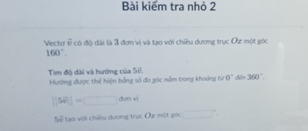 Bài kiểm tra nhỏ 2 
Vecto v có độ dài là 3 đơn vị và tạo với chiều dương trục Oz một góc
160°. 
Tìm độ dài và hướng của overleftrightarrow v. 
Hướng được thể hiện bằng số đo góc nằm trong khoảng từ 0° dēn 360°.
||5vector v||=□ don V 
5ể tạo với chiều dương trục Ox một góc □°