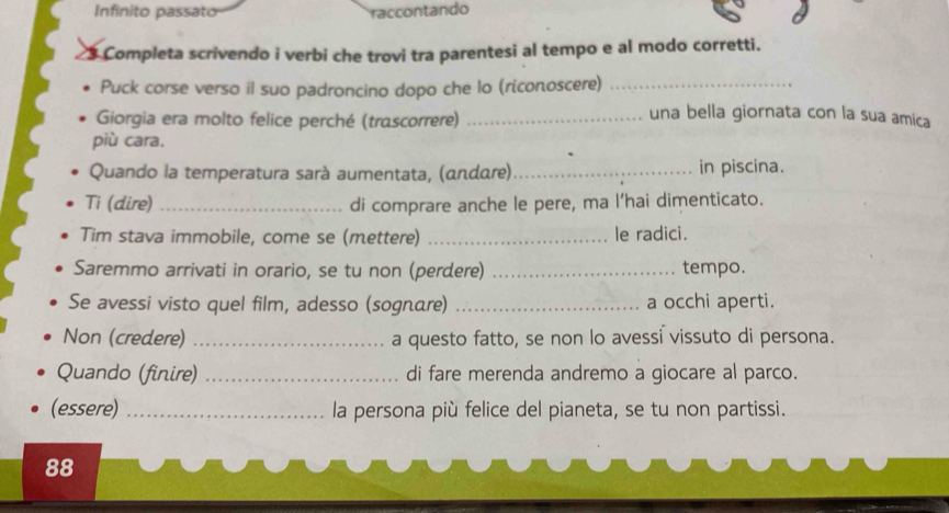 Infinito passato raccontando 
Completa scrivendo i verbi che trovi tra parentesi al tempo e al modo corretti. 
Puck corse verso il suo padroncino dopo che lo (riconoscere)_ 
Giorgia era molto felice perché (trascorrere)_ 
una bella giornata con la sua amica 
più cara. 
Quando la temperatura sarà aumentata, (ωndαre)_ in piscina. 
Ti (dire) _di comprare anche le pere, ma l’hai dimenticato. 
Tim stava immobile, come se (mettere) _le radici. 
Saremmo arrivati in orario, se tu non (perdere) _tempo. 
Se avessi visto quel film, adesso (sognare) _a occhi aperti. 
Non (credere) _a questo fatto, se non lo avessi vissuto di persona. 
Quando (finire) _di fare merenda andremo a giocare al parco. 
(essere) _la persona più felice del pianeta, se tu non partissi. 
88