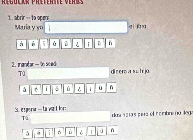 Régolár Preterite Verbs
1. abrir -- to open:
María y yo el libro.
á é i ó ú i i ü ñ
2. mandar -- to send:
Tú
dinero a su hijo.
á é ó ú i i ü ñ
3. esperar -- to wait for:
Tú dos horas pero el hombre no llega
á é i ó ú i i ü ñ