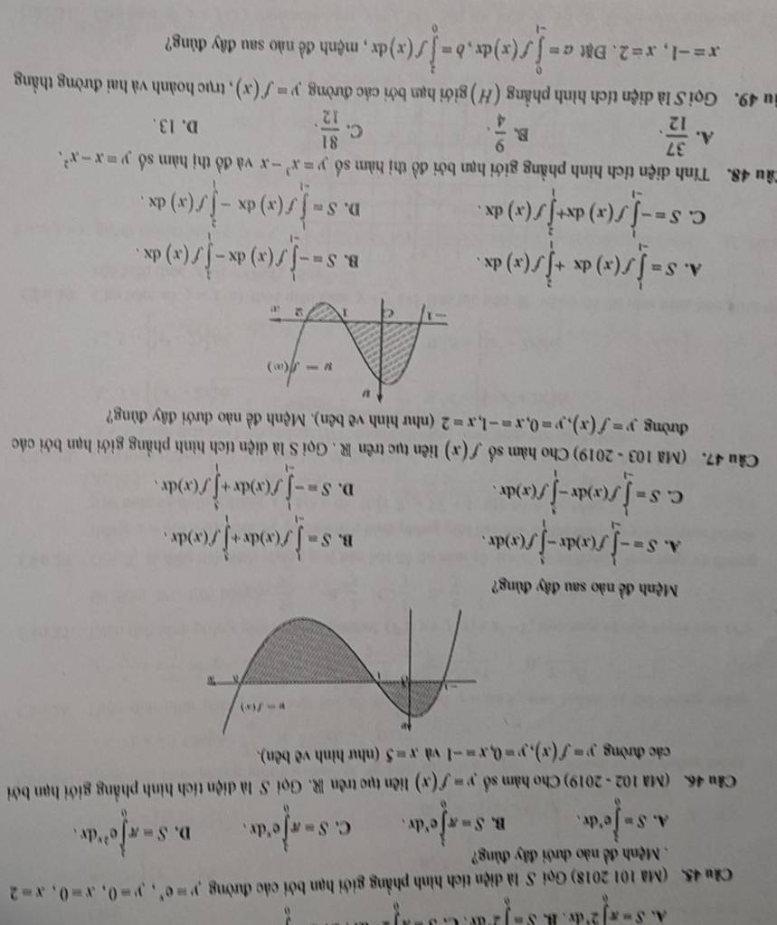 A. S=π ∈tlimits _0^(22^x)dx B frac S=∈t 2,c. _0
âu 45. (Mã 101 2018) Gọi S là diện tích hình phẳng giới hạn bởi các đường y=e^x,y=0,x=0,x=2.  Mệnh đề nào dưới đây đủng?
A. S=∈tlimits _0^(le^r)dr. B. S=π ∈tlimits _0^((frac 3)2)e^xdx. C. S=π ∈tlimits _0^((frac 3)2)e^xdx. D. S=π ∈tlimits _0^((frac 3)2)e^(2x)dx.
Câu 46. (Mã 102 - 2019) Cho hàm số y=f(x) liên tục trên R. Gọi S là diện tích hình phẳng giới hạn bởi
các đường y=f(x),y=0,x=-1 và x=5 (như hình vẽ bên).
Mệnh đề nào sau đây đủng?
A. S=-∈tlimits _(-1)^1f(x)dx-∈tlimits _1^(1f(x)dx. S=∈tlimits _(-1)^1f(x)dx+∈tlimits _1^1f(x)dx.
B.
C. S=∈tlimits _(-1)^1f(x)dx-∈tlimits _1^1f(x)dx. S=-∈tlimits _(-1)^1f(x)dx+∈tlimits _1^3f(x)dx.
D.
Câu 47. (Mã 103 - 2019) Cho hàm số f(x) liên tục trên R . Gọi S là diện tích hình phẳng giới hạn bởi các
đường y=f(x),y=0,x=-1,x=2 (như hình vẽ bên). Mệnh đề nào dưới đây đùng?
A. S=∈tlimits _(-1)^1f(x)dx+∈tlimits _1^2f(x)dx.
B. S=-∈tlimits _(-1)^1f(x)dx-∈tlimits _1^1f(x)dx.
C. S=-∈tlimits _(-1)^1f(x)dx+∈tlimits _1^2f(x)dx.
D. S=∈tlimits _(-1)^1f(x)dx-∈tlimits _1^2f(x)dx.
Tâu 48. Tính diện tích hình phẳng giới hạn bởi đồ thị hàm số y=x^3)-x và đồ thị hàm số y=x-x^2.
B.
C.
A.  37/12 .  9/4 .  81/12 . D. 13 、
iu 49. Gọi S là diện tích hình phẳng (H) giới hạn bởi các đường y=f(x) , trục hoành và hai đường thẳng
x=-1,x=2.Đặt a=∈tlimits _(-1)^0f(x)dx,b=∈tlimits _0^2f(x)dx , mệnh đề nào sau đây đủng?