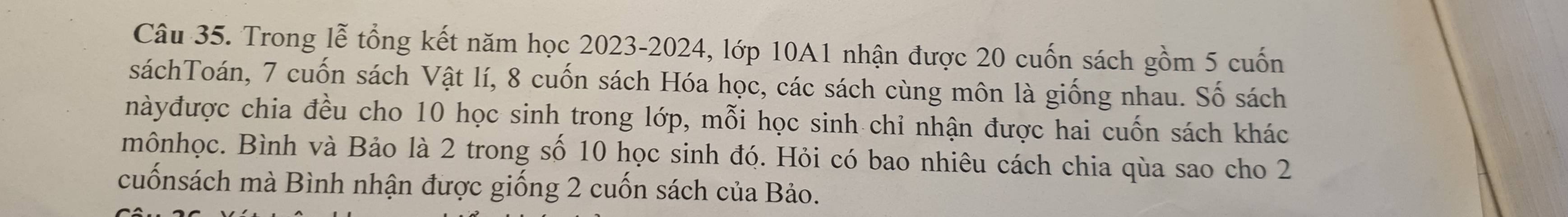 Trong lễ tổng kết năm học 2023-2024, lớp 10A1 nhận được 20 cuốn sách gồm 5 cuốn 
sáchToán, 7 cuốn sách Vật lí, 8 cuốn sách Hóa học, các sách cùng môn là giống nhau. Số sách 
nàyđược chia đều cho 10 học sinh trong lớp, mỗi học sinh chỉ nhận được hai cuốn sách khác 
mônhọc. Bình và Bảo là 2 trong số 10 học sinh đó. Hỏi có bao nhiêu cách chia qùa sao cho 2
cuốnsách mà Bình nhận được giống 2 cuốn sách của Bảo.