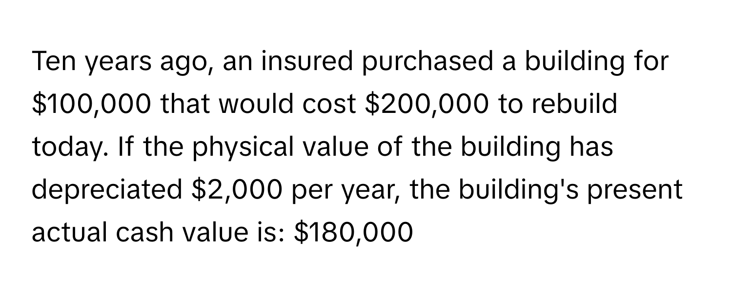 Ten years ago, an insured purchased a building for $100,000 that would cost $200,000 to rebuild today. If the physical value of the building has depreciated $2,000 per year, the building's present actual cash value is: $180,000