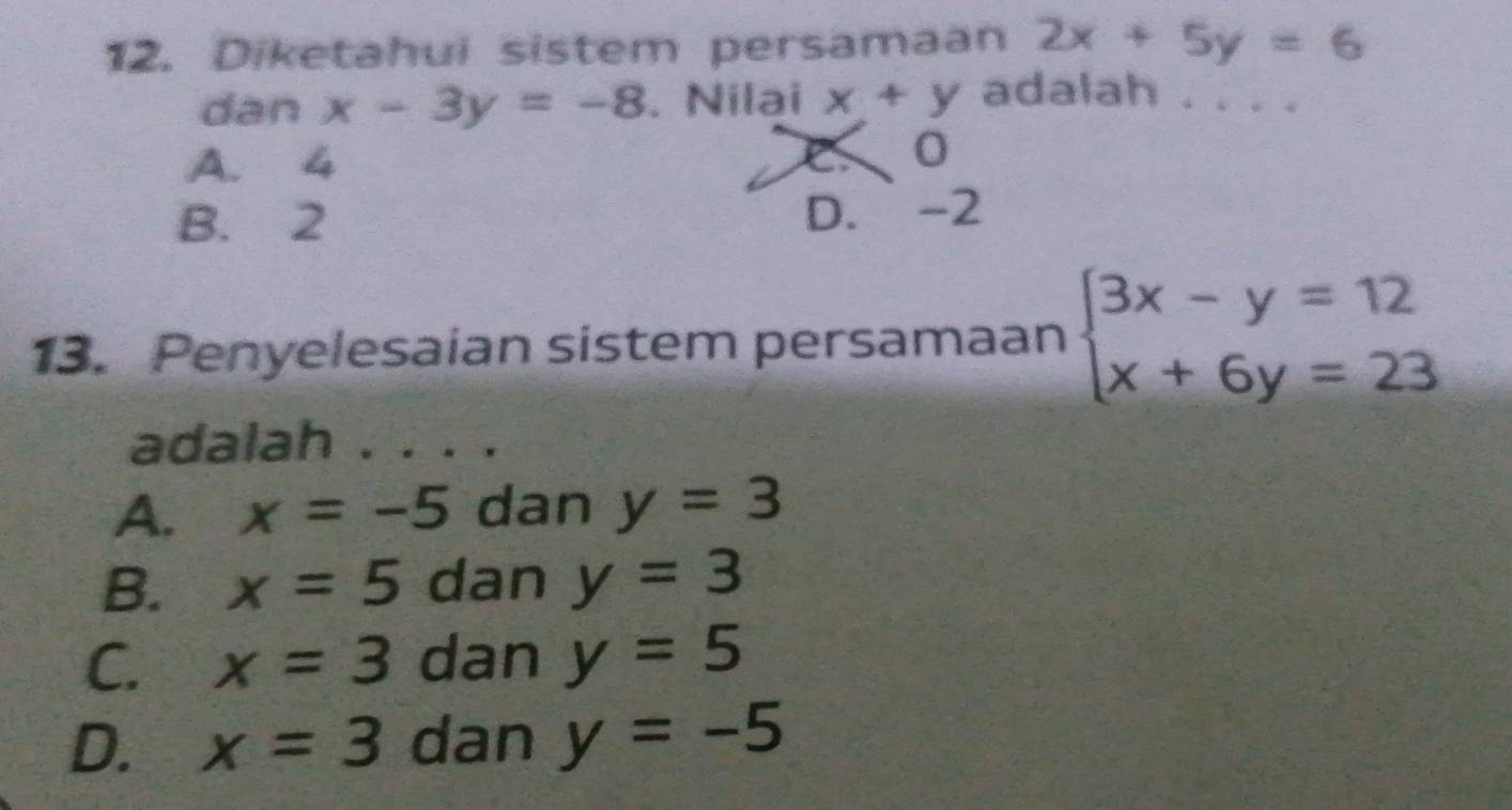 Diketahui sistem persamaan 2x+5y=6
dan x-3y=-8. Nilai x+y adalah . . . .
A. 4 C0
B. 2 D. -2
13. Penyelesaian sistem persamaan beginarrayl 3x-y=12 x+6y=23endarray.
adalah . . . .
A. x=-5 dan y=3
B. x=5 dan y=3
C. x=3 dan y=5
D. x=3 dan y=-5