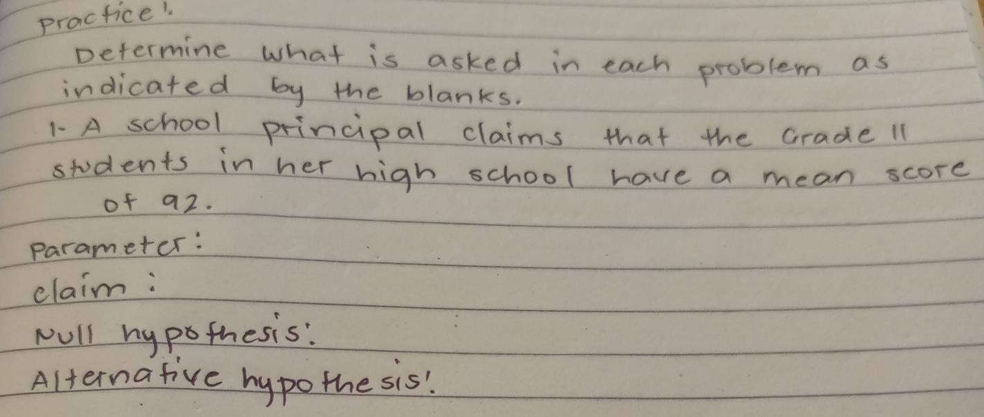 practice! 
Determine what is asked in each problem as 
indicated by the blanks. 
1 A school principal claims that the crade 11
students in her high school have a mean score 
of a2. 
Parameter: 
elaim: 
wUll hy pothesis: 
Alternative hypothe sis!