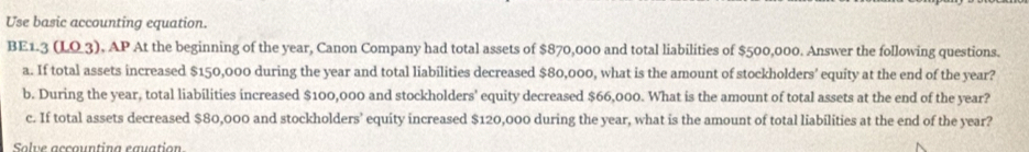 Use basic accounting equation. 
BE1.3 (LO3), AP At the beginning of the year, Canon Company had total assets of $870,000 and total liabilities of $500,000. Answer the following questions. 
a. If total assets increased $150,000 during the year and total liabilities decreased $80,000, what is the amount of stockholders' equity at the end of the year? 
b. During the year, total liabilities increased $100,000 and stockholders' equity decreased $66,000. What is the amount of total assets at the end of the year? 
c. If total assets decreased $80,000 and stockholders' equity increased $120,000 during the year, what is the amount of total liabilities at the end of the year? 
Solve accountina eguation