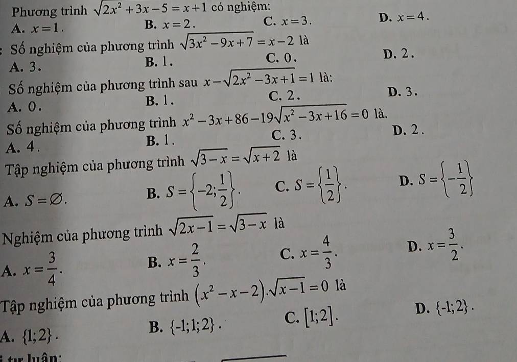 Phương trình sqrt(2x^2)+3x-5=x+1 có nghiệm:
A. x=1.
B. x=2.
C. x=3.
D. x=4. 
Số nghiệm của phương trình sqrt(3x^2-9x+7)=x-21a
A. 3. B. 1. C. 0. D. 2.
Số nghiệm của phương trình sau x-sqrt(2x^2-3x+1)=1 là: D. 3.
A. 0.
B. 1. C. 2.
Số nghiệm của phương trình x^2-3x+86-19sqrt(x^2-3x+16)=0 là.
B. 1. C. 3.
D. 2.
A. 4 .
Tập nghiệm của phương trình sqrt(3-x)=sqrt(x+2) là
A. S=varnothing.
B. S= -2; 1/2 . C. S=  1/2 . D. S= - 1/2 
Nghiệm của phương trình sqrt(2x-1)=sqrt(3-x) là
A. x= 3/4 .
B. x= 2/3 .
C. x= 4/3 .
D. x= 3/2 . 
Tập nghiệm của phương trình (x^2-x-2).sqrt(x-1)=0 là
C. [1;2].
D.  -1;2.
A.  1;2. 
B.  -1;1;2. 
* t luân :