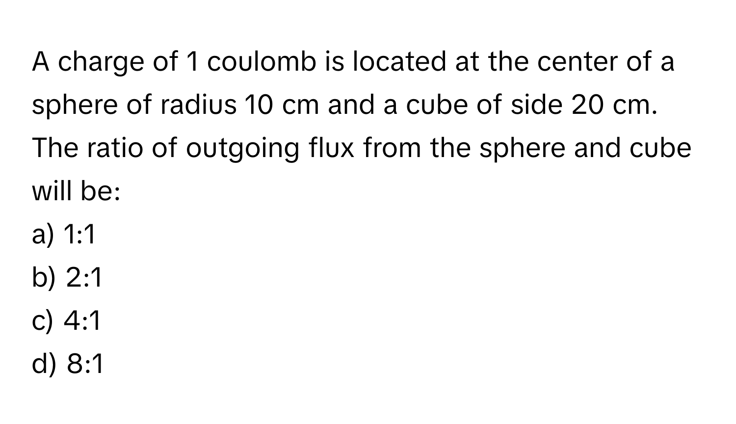 A charge of 1 coulomb is located at the center of a sphere of radius 10 cm and a cube of side 20 cm. The ratio of outgoing flux from the sphere and cube will be:

a) 1:1
b) 2:1
c) 4:1
d) 8:1