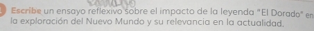 Escribe un ensayo reflexivo sobre el impacto de la leyenda “El Dorado” en 
la exploración del Nuevo Mundo y su relevancia en la actualidad,