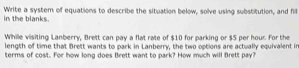 Write a system of equations to describe the situation below, solve using substitution, and fill 
in the blanks. 
While visiting Lanberry, Brett can pay a flat rate of $10 for parking or $5 per hour. For the 
length of time that Brett wants to park in Lanberry, the two options are actually equivalent in 
terms of cost. For how long does Brett want to park? How much will Brett pay?