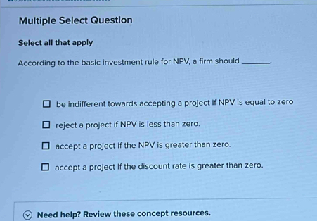 Multiple Select Question
Select all that apply
According to the basic investment rule for NPV, a firm should _.
be indifferent towards accepting a project if NPV is equal to zero
reject a project if NPV is less than zero.
accept a project if the NPV is greater than zero.
accept a project if the discount rate is greater than zero.
Need help? Review these concept resources.