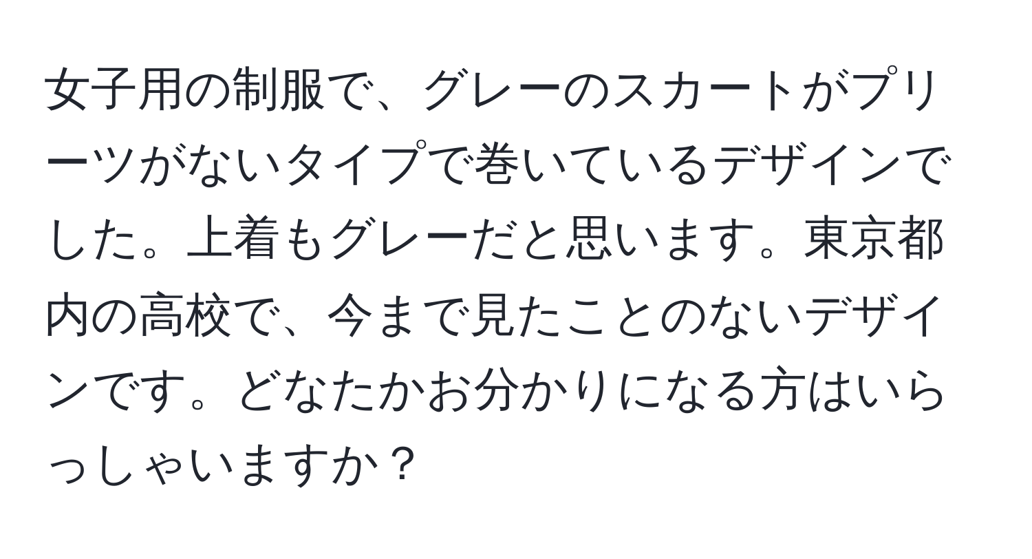 女子用の制服で、グレーのスカートがプリーツがないタイプで巻いているデザインでした。上着もグレーだと思います。東京都内の高校で、今まで見たことのないデザインです。どなたかお分かりになる方はいらっしゃいますか？