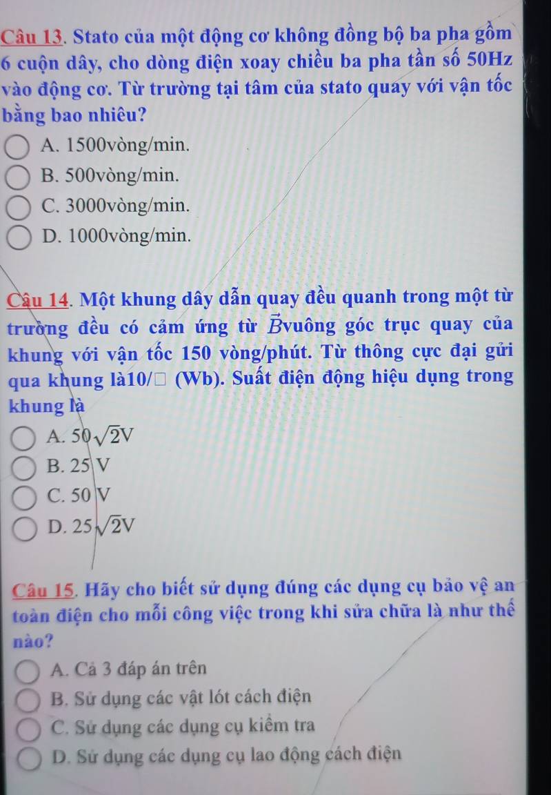 Stato của một động cơ không đồng bộ ba pha gồm
6 cuộn dây, cho dòng điện xoay chiều ba pha tần số 50Hz
vào động cơ. Từ trường tại tâm của stato quay với vận tốc
bằng bao nhiêu?
A. 1500vòng/min.
B. 500vòng/min.
C. 3000vòng/min.
D. 1000vòng/min.
Câu 14. Một khung dây dẫn quay đều quanh trong một từ
trường đều có cảm ứng từ Bvuông góc trục quay của
khung với vận tốc 150 vòng /phút. Từ thông cực đại gửi
qua khung là10/□ (Wb). Suất điện động hiệu dụng trong
khung là
A. 50sqrt(2)V
B. 25 V
C. 50 |v
D. 25sqrt(2)V
Câu 15. Hãy cho biết sử dụng đúng các dụng cụ bảo vệ an
đoàn điện cho mỗi công việc trong khi sửa chữa là như thế
nào?
A. Cả 3 đáp án trên
B. Sử dụng các vật lót cách điện
C. Sử dụng các dụng cụ kiểm tra
D. Sử dụng các dụng cụ lao động cách điện