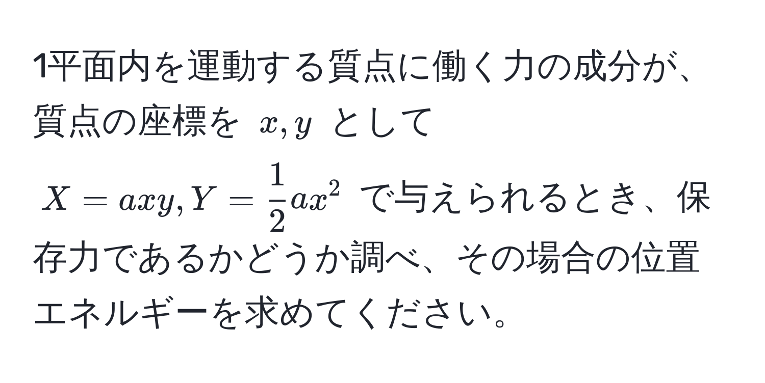 1平面内を運動する質点に働く力の成分が、質点の座標を $x, y$ として $X = axy, Y =  1/2  ax^2$ で与えられるとき、保存力であるかどうか調べ、その場合の位置エネルギーを求めてください。