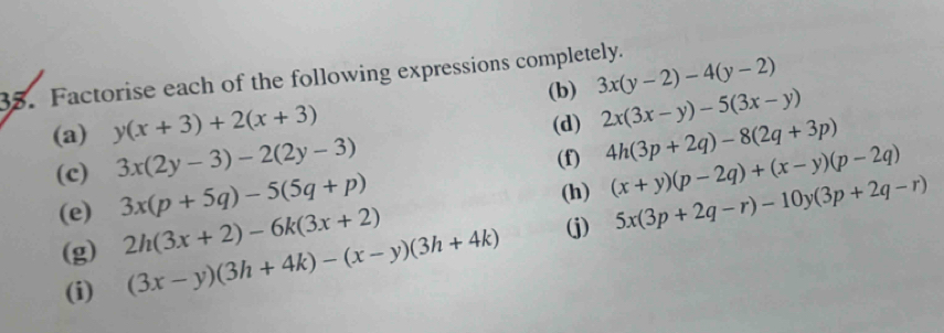 Factorise each of the following expressions completely. 
(a) y(x+3)+2(x+3) (b) 3x(y-2)-4(y-2)
(d) 2x(3x-y)-5(3x-y)
(c) 3x(2y-3)-2(2y-3)
(f) 4h(3p+2q)-8(2q+3p)
(h) (x+y)(p-2q)+(x-y)(p-2q)
(e) 3x(p+5q)-5(5q+p) 5x(3p+2q-r)-10y(3p+2q-r)
(g) 2h(3x+2)-6k(3x+2)
(i) (3x-y)(3h+4k)-(x-y)(3h+4k) (j)