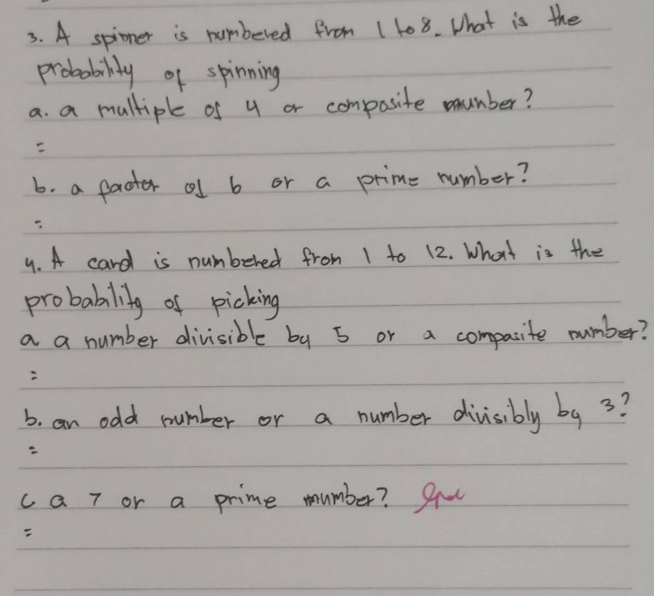 A spinner is numbered from 1 108. What is the 
probability of spinning 
a. a multiple of y or composite mumber? 
b. a facter cl b or a prime number? 
4. A card is numbered from 1 to 12. What is the 
probability of picking 
a a number divisible by 5 or a compasite number? 
b. an odd number or a number divisibly by 3? 
ca 7 or a prime mumber? 9u