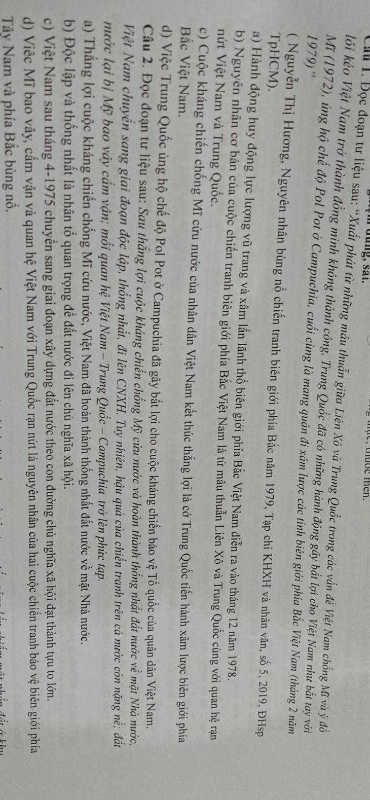 üung, sai.
, tuoe men .
Cầu T. Đọc đoạn tư liệu sau: “Xuất phát từ những mâu thuẫn giữa Liên Xô và Trung Quốc trong các vấn đề Việt Nam chống Mĩ và ý đồ
lôi kéo Việt Nam trở thành đồng minh không thành công, Trung Quốc đã có những hành động gây bắt lợi cho Việt Nam như bắt tay với
1979) ''
Mĩ (1972), ủng hộ chế độ Pol Pot ở Campuchia, cuối cùng là mang quân đi xâm lược các tỉnh biên giới phía Bắc Việt Nam (tháng 2 năm
( Nguyễn Thị Hương, Nguyên nhân bùng nổ chiến tranh biên giới phía Bắc năm 1979, Tạp chí KHXH và nhân văn, số 5, 2019, ĐHsp
TpHCM).
a) Hành động huy động lực lượng vũ trang và xâm lấn lãnh thổ biên giới phía Bắc Việt Nam diễn ra vào tháng 12 năm 1978.
b) Nguyên nhân cơ bản của cuộc chiến tranh biên giới phía Bắc Việt Nam là từ mâu thuẫn Liên Xô và Trung Quốc cùng với quan hệ rạn
nứt Việt Nam và Trung Quốc.
c) Cuộc kháng chiến chống Mĩ cứu nước của nhân dân Việt Nam kết thúc thắng lợi là cớ Trung Quốc tiến hành xâm lược biên giới phía
Bắc Việt Nam.
d) Việc Trung Quốc ủng hộ chế độ Pol Pot ở Campuchia đã gây bất lợi cho cuộc kháng chiến bảo vệ Tổ quốc của quân dân Việt Nam.
Câu 2, Đọc đoạn tư liệu sau: Sau thắng lợi cuộc kháng chiến chống Mỹ cứu nước và hoàn thành thống nhất đất nước về mặt Nhà nước,
Việt Nam chuyển sang giai đoạn độc lập, thống nhất, đi lên CNXH. Tuy nhiên, hậu quả của chiến tranh trên cả nước còn nặng nề; đất
nước lại bị Mỹ bao vây cấm vận; mối quan hệ Việt Nam - Trung Quốc - Campuchia trở lên phức tạp.
a) Thắng lợi cuộc kháng chiến chống Mĩ cứu nước, Việt Nam đã hoàn thành thống nhất đất nước về mặt Nhà nước.
b) Độc lập và thống nhất là nhân tố quan trọng để đất nước đi lên chủ nghĩa xã hội.
c) Việt Nam sau tháng 4-1975 chuyển sang giai đoạn xây dựng đất nước theo con đường chủ nghĩa xã hội đạt thành tựu to lớn.
d) Việc Mĩ bao vây, cấm vận và quan hệ Việt Nam với Trung Quốc rạn nứt là nguyên nhân của hai cuộc chiến tranh bảo vệ biên giới phía
Tây Nam và phía Bắc bùng nổ.