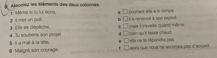 Associez les éléments des deux colonnes.
1 Même si tu lui écris, a □ pourtant elle a le temps.
2 Il met un pull, b □ il a renoncé à son exploit.
3 Elle se dépêche, C □ mais il travaille quand même.
4 Tu soutiens son projet d □ bien qu'il fasse chaud.
e
5 Il a mal à la tête, □ elle ne te répondra pas.
f □ 
6 Malgré son courage, alors que nous ne sommes pas d'accord.