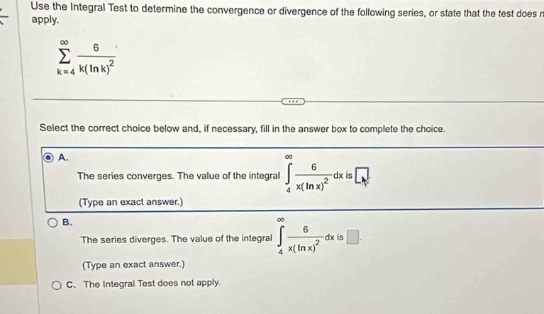 Use the Integral Test to determine the convergence or divergence of the following series, or state that the test does n
apply.
sumlimits _(k=4)^(∈fty)frac 6k(ln k)^2
Select the correct choice below and, if necessary, fill in the answer box to complete the choice.
A.
The series converges. The value of the integral ∈tlimits _4^((∈fty)frac 6)x(ln x)^2dx S □ _t=
(Type an exact answer.)
B.
The series diverges. The value of the integral ∈tlimits _4^((∈fty)frac 6)x(ln x)^2dx e □ . 
(Type an exact answer.)
C. The Integral Test does not apply