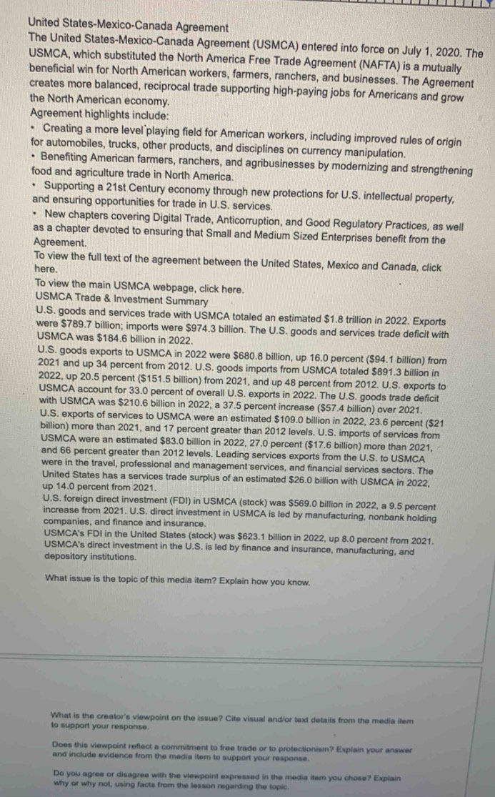 United States-Mexico-Canada Agreement
The United States-Mexico-Canada Agreement (USMCA) entered into force on July 1, 2020. The
USMCA, which substituted the North America Free Trade Agreement (NAFTA) is a mutually
beneficial win for North American workers, farmers, ranchers, and businesses. The Agreement
creates more balanced, reciprocal trade supporting high-paying jobs for Americans and grow
the North American economy.
Agreement highlights include:
. Creating a more level playing field for American workers, including improved rules of origin
for automobiles, trucks, other products, and disciplines on currency manipulation.
Benefiting American farmers, ranchers, and agribusinesses by modernizing and strengthening
food and agriculture trade in North America.
Supporting a 21st Century economy through new protections for U.S. intellectual property,
and ensuring opportunities for trade in U.S. services
New chapters covering Digital Trade, Anticorruption, and Good Regulatory Practices, as well
as a chapter devoted to ensuring that Small and Medium Sized Enterprises benefit from the
Agreement.
To view the full text of the agreement between the United States, Mexico and Canada, click
here.
To view the main USMCA webpage, click here.
USMCA Trade & Investment Summary
U.S. goods and services trade with USMCA totaled an estimated $1.8 trillion in 2022. Exports
were $789.7 billion; imports were $974.3 billion. The U.S. goods and services trade deficit with
USMCA was $184.6 billion in 2022.
U.S. goods exports to USMCA in 2022 were $680.8 billion, up 16.0 percent ($94.1 billion) from
2021 and up 34 percent from 2012. U.S. goods imports from USMCA totaled $891.3 billion in
2022, up 20.5 percent ($151.5 billion) from 2021, and up 48 percent from 2012. U.S. exports to
USMCA account for 33.0 percent of overall U.S. exports in 2022. The U.S. goods trade deficit
with USMCA was $210.6 billion in 2022, a 37.5 percent increase ($57.4 billion) over 2021.
U.S. exports of services to USMCA were an estimated $109.0 billion in 2022, 23.6 percent ($21
billion) more than 2021, and 17 percent greater than 2012 levels. U.S. imports of services from
USMCA were an estimated $83.0 billion in 2022, 27.0 percent ($17.6 billion) more than 2021,
and 66 percent greater than 2012 levels. Leading services exports from the U.S. to USMCA
were in the travel, professional and management services, and financial services sectors. The
United States has a services trade surplus of an estimated $26.0 billion with USMCA in 2022,
up 14.0 percent from 2021.
U.S. foreign direct investment (FDI) in USMCA (stock) was $569.0 billion in 2022, a 9.5 percent
increase from 2021. U.S. direct investment in USMCA is led by manufacturing, nonbank holding
companies, and finance and insurance.
USMCA's FDI in the United States (stock) was $623.1 billion in 2022, up 8.0 percent from 2021.
USMCA's direct investment in the U.S. is led by finance and insurance, manufacturing, and
depository institutions.
What issue is the topic of this media item? Explain how you know.
What is the creator's viewpoint on the issue? Cite visual and/or text details from the media ilem
to support your response.
Does this viewpoint reflect a commitment to free trade or to protectionism? Explain your answer
and include evidence from the media item to support your response.
Do you agree or disagree with the viewpoint expressed in the media itam you chose? Explain
why or why not, using facts from the lesson regarding the topic.
