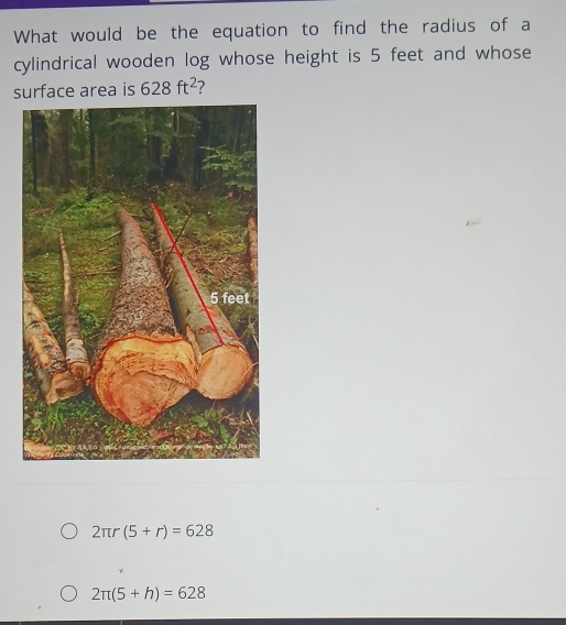 What would be the equation to find the radius of a
cylindrical wooden log whose height is 5 feet and whose
surface area is 628ft^2 ?
2π r(5+r)=628
2π (5+h)=628