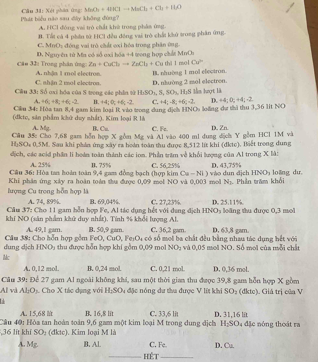 Xét phản ứng: MnO_2+4HClto MnCl_2+Cl_2+H_2O
Phát biểu nào sau đây không đúng?
A. HCl đóng vai trò chất khử trong phản ứng.
B. Tất cả 4 phân tử HCl đều đóng vai trò chất khử trong phản ứng.
C. MnO_2 đóng vai trò chất oxi hóa trong phản ứng.
D. Nguyên tử Mn có số oxi hóa +4 trong hợp chất MnO_2
Cầu 32: Trong phản ứng: Zn+CuCl_2to ZnCl_2+Cu thì 1 mol Cu^(2+)
A. nhận 1 mol electron. B. nhường 1 mol electron.
C. nhận 2 mol electron. D. nhường 2 mol electron.
Câu 33: Số oxi hóa của S trong các phân tử H_2SO_3,S,SO_3,H_2S lần lượt là
A. +6; +8; +6; -2. B. +4; 0; +6; -2. C. +4; -8; +6; -2. D. +4; 0; +4; -2.
Cầu 34: Hòa tan 8,4 gam kim loại R vào trong dung dịch HNO₃ loãng dư thì thu 3,36 lít NO
(đktc, sản phẩm khử duy nhất). Kim loại R là
A. Mg. B. Cu. C. Fe. D. Zn.
Cầu 35: Cho 7,68 gam hỗn hợp X gồm Mg và Al vào 400 ml dung dịch Y gồm HCl 1M và
H₂SO₄ 0,5M. Sau khi phản ứng xảy ra hoàn toàn thu được 8,512 lít khí (đktc). Biết trong dung
dịch, các acid phân li hoàn toàn thành các ion. Phần trăm về khối lượng của Al trong X là:
A. 25% B. 75% C. 56,25% D. 43,75%
Câu 36: Hòa tan hoàn toàn 9,4 gam đồng bạch (hợp kim Cu - Ni ) vào dun dịch HNO_3 loãng dư.
Khi phản ứng xảy ra hoàn toàn thu được 0,09 mol NO và 0,003 mol N_2. Phần trăm khối
lượng Cu trong hỗn hợp là
A. 74, 89%. B. 69,04%. C. 27,23%. D. 25.11%.
Câu 37: Cho 11 gam hỗn hợp Fe, Al tác dụng hết với dung dịch HNO₃ loãng thu được 0,3 mol
khí NO (sản phầm khử duy nhất). Tính % khối lượng Al.
A. 49,1 gam. B. 50,9 gam. C. 36,2 gam. D. 63,8 gam.
Câu 38: Cho hỗn hợp gồm FeO, CuO,Fe_3O_4 có số mol ba chất đều bằng nhau tác dụng hết với
dung dịch HNO_3 thu được hỗn hợp khí gồm 0,09 mol NO_2 và 0,05 mol NO. Số mol của mỗi chất
là:
A. 0,12 mol. B. 0,24 mol. C. 0,21 mol. D. 0,36 mol.
Câu 39: Để 27 gam Al ngoài không khí, sau một thời gian thu được 39,8 gam hỗn hợp X gồm
Al và Al_2O_3. Cho X tác dụng với H_2SO_4 đặc nóng dư thu được V lít khí SO_2 (đktc). Giá trị của V
là
A. 15,68 lít B. 16,8 lít C. 33,6 lít D. 31,16 lít
Câu 40: Hòa tan hoàn toàn 9,6 gam một kim loại M trong dung dịch H_2SO_4 đặc nóng thoát ra
,36 lít khí SO_2 (đktc). Kim loại M là
A. Mg. B. Al. C. Fe. D. Cu.
_hét_