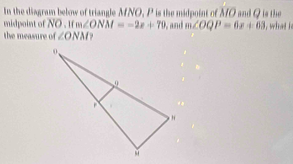 In the diagram below of triangle MNO, P is the midpoint of overline MO and Q is the 
midpoint of NO. If m∠ ONM=-2x+70 , and m∠ OQP=6x+63 , what it 
the measure of ∠ ONM