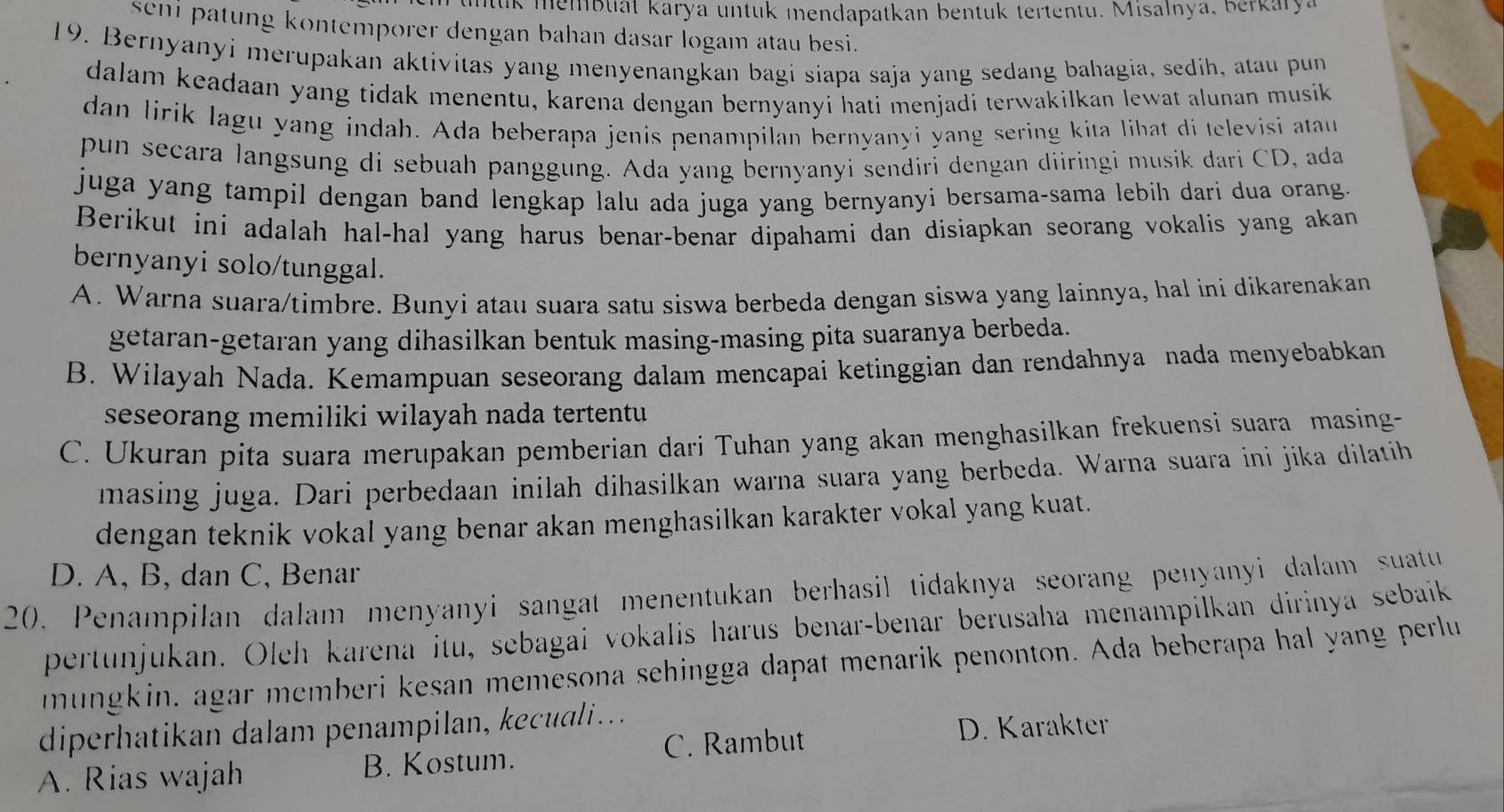 ntuk membuat karya untuk mendapatkan bentuk tertentu. Misalnya, berkarya
seni patung kontemporer dengan bahan dasar logam atau besi.
19. Bernyanyi merupakan aktivitas yang menyenangkan bagi siapa saja yang sedang bahagia, sedih, atau pun
dalam keadaan yang tidak menentu, karena dengan bernyanyi hati menjadi terwakilkan lewat alunan musik
dan lirik lagu yang indah. Ada beberapa jenis penampilan bernyanyi yang sering kita lihat di televisi atau
pun secara langsung di sebuah panggung. Ada yang bernyanyi sendiri dengan diiringi musik dari CD, ada
juga yang tampil dengan band lengkap lalu ada juga yang bernyanyi bersama-sama lebih dari dua orang.
Berikut ini adalah hal-hal yang harus benar-benar dipahami dan disiapkan seorang vokalis yang akan
bernyanyi solo/tunggal.
A. Warna suara/timbre. Bunyi atau suara satu siswa berbeda dengan siswa yang lainnya, hal ini dikarenakan
getaran-getaran yang dihasilkan bentuk masing-masing pita suaranya berbeda.
B. Wilayah Nada. Kemampuan seseorang dalam mencapai ketinggian dan rendahnya nada menyebabkan
seseorang memiliki wilayah nada tertentu
C. Ukuran pita suara merupakan pemberian dari Tuhan yang akan menghasilkan frekuensi suara masing-
masing juga. Dari perbedaan inilah dihasilkan warna suara yang berbeda. Warna suara ini jika dilatih
dengan teknik vokal yang benar akan menghasilkan karakter vokal yang kuat.
D. A, B, dan C, Benar
20. Penampilan dalam menyanyi sangat menentukan berhasil tidaknya seorang penyanyi dalam suatu
pertunjukan. Oleh karena itu, sebagai vokalis harus benar-benar berusaha menampilkan dirinya sebaik
mungkin, agar memberi kesan memesona sehingga dapat menarik penonton. Ada beberapa hal yang perlu
diperhati an dalam penampilan,  eca  .
A. Rias wajah B. Kostum. C. Rambut
D. Karakter