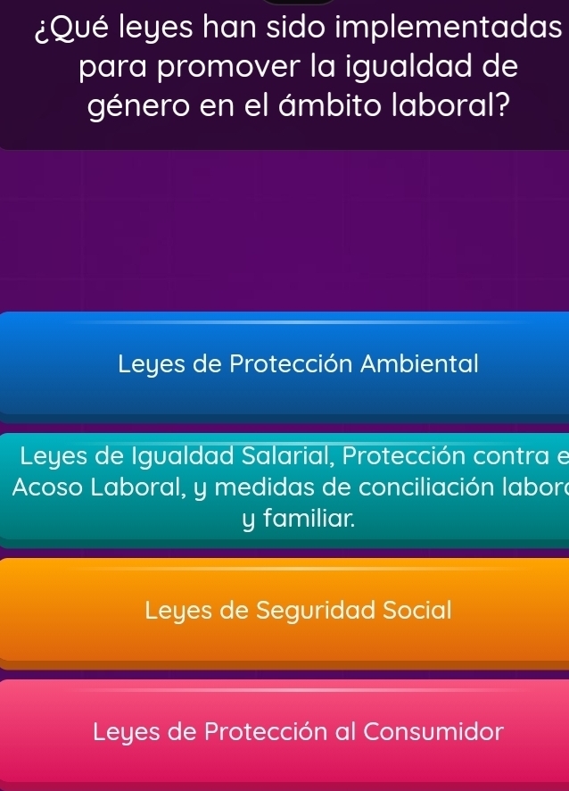 ¿Qué leyes han sido implementadas
para promover la igualdad de
género en el ámbito laboral?
Leyes de Protección Ambiental
Leyes de Igualdad Salarial, Protección contra e
Acoso Laboral, y medidas de conciliación labore
y familiar.
Leyes de Seguridad Social
Leyes de Protección al Consumidor