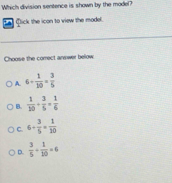 Which division sentence is shown by the model?
Click the icon to view the model.
Choose the correct answer below.
A. 6+ 1/10 = 3/5 
B.  1/10 + 3/5 = 1/6 
C. 6/  3/5 = 1/10 
D.  3/5 /  1/10 =6