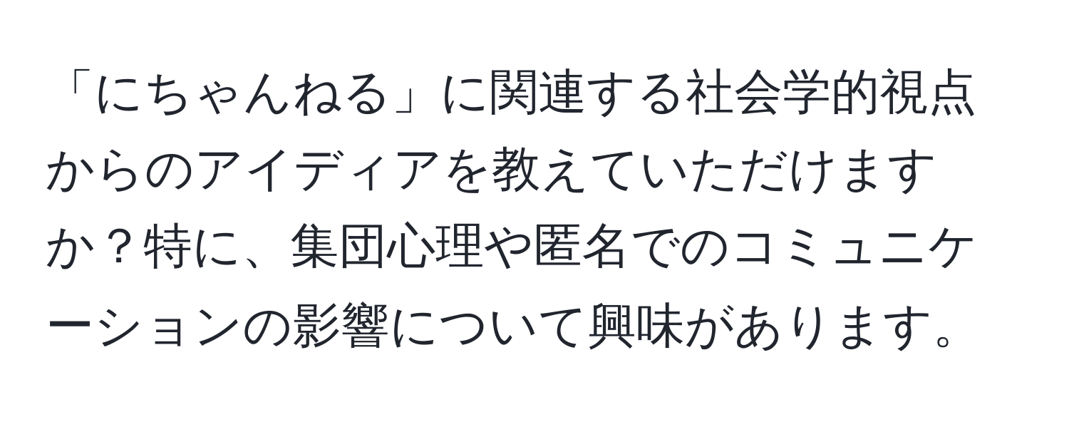 「にちゃんねる」に関連する社会学的視点からのアイディアを教えていただけますか？特に、集団心理や匿名でのコミュニケーションの影響について興味があります。