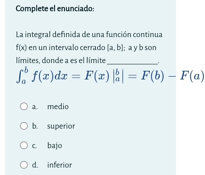 Complete el enunciado:
La integral definida de una función continua
f(x) en un intervalo cerrado [a,b]; a y b son
límites, donde a es el límite_
∈t _a^bf(x)dx=F(x)|_a^b|=F(b)-F(a)
a. medio
b. superior
c. bajo
d. inferior