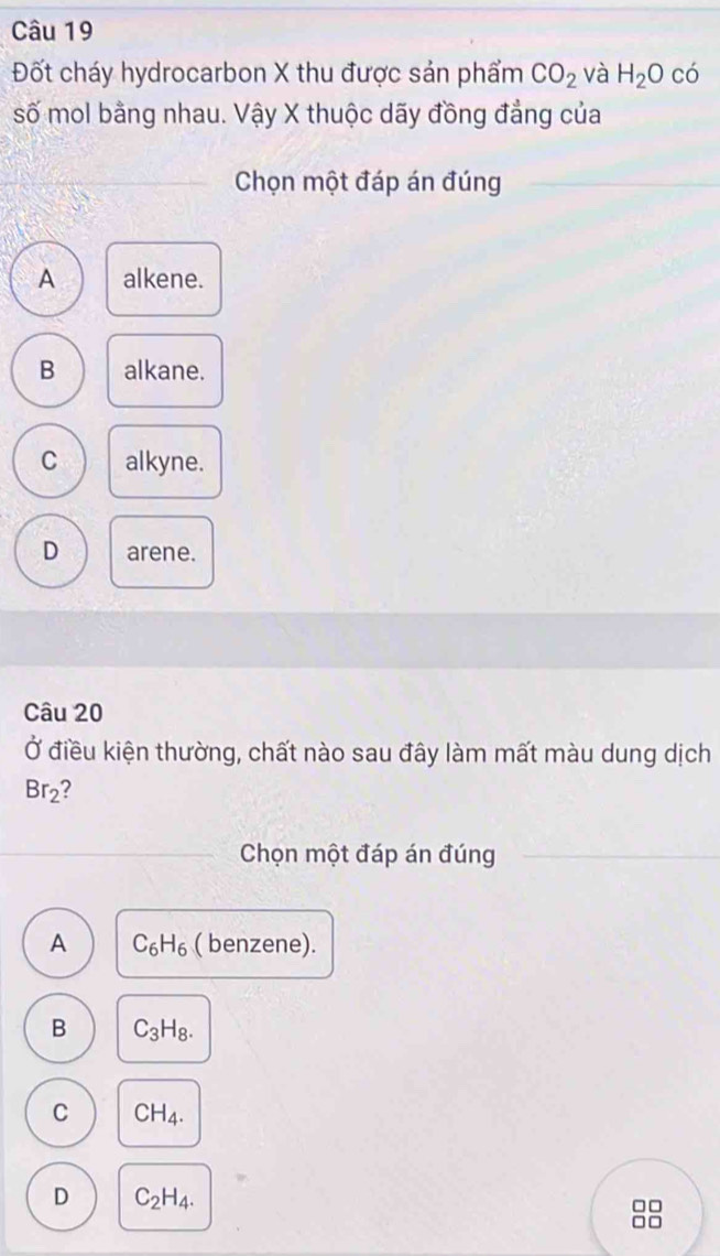 Đốt cháy hydrocarbon X thu được sản phẩm CO_2 và H_2O có
số mol bằng nhau. Vậy X thuộc dãy đồng đẳng của
Chọn một đáp án đúng
A alkene.
B alkane.
C alkyne.
D arene.
Câu 20
Ở điều kiện thường, chất nào sau đây làm mất màu dung dịch
Br_2 I
Chọn một đáp án đúng
A C_6H_6 ( benzene).
B C_3H_8.
C CH_4.
D C_2H_4. 
88