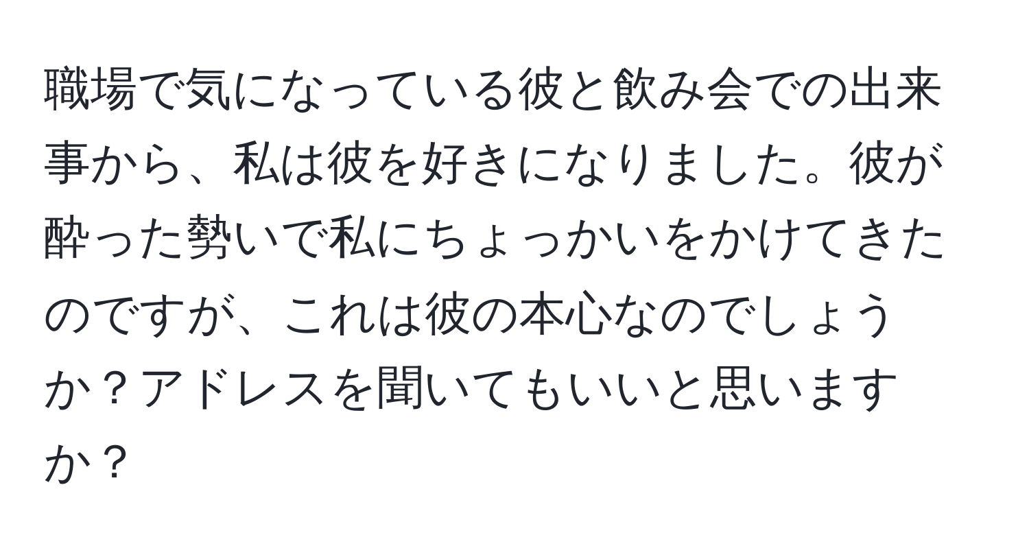 職場で気になっている彼と飲み会での出来事から、私は彼を好きになりました。彼が酔った勢いで私にちょっかいをかけてきたのですが、これは彼の本心なのでしょうか？アドレスを聞いてもいいと思いますか？