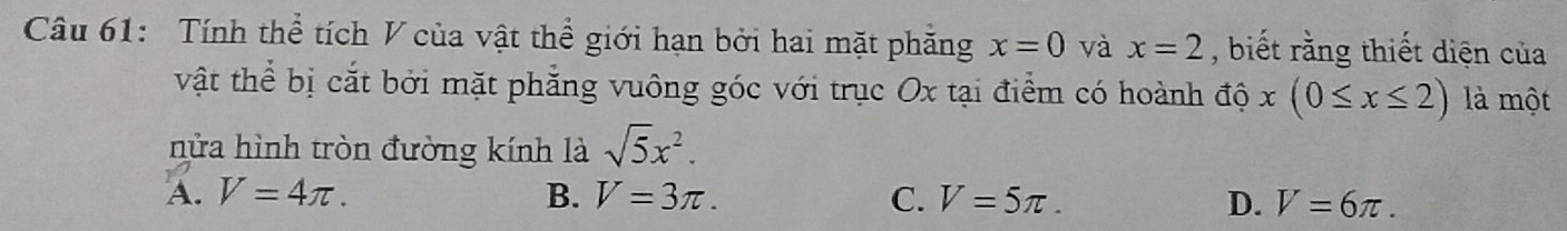 Tính thể tích V của vật thể giới hạn bởi hai mặt phăng x=0 và x=2 , biết rằng thiết diện của
vật thể bị cắt bởi mặt phẳng vuông góc với trục Ox tại điểm có hoành độ x(0≤ x≤ 2) là một
nửa hình tròn đường kính là sqrt(5)x^2.
A. V=4π. B. V=3π. C. V=5π. D. V=6π.