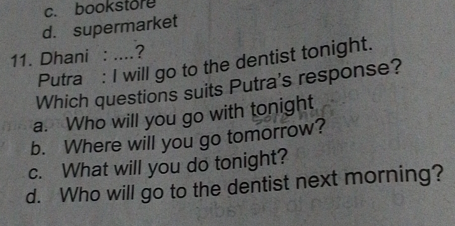 c. bookstore
d. supermarket
11. Dhani : ....?
Putra : I will go to the dentist tonight.
Which questions suits Putra's response?
a. Who will you go with tonight
b. Where will you go tomorrow?
c. What will you do tonight?
d. Who will go to the dentist next morning?