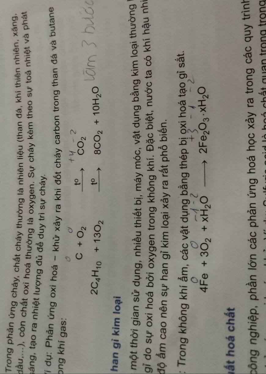 Trong phản ứng cháy, chất cháy thường là nhiên liệu (than đá, khí thiên nhiên, xăng, 
dầu,...), còn chất oxi hoá thường là oxygen. Sự cháy kèm theo sự toả nhiệt và phát 
sáng, tạo ra nhiệt lượng đủ để duy trì sự cháy. 
Ví dụ: Phản ứng oxi hoá - khử xảy ra khi đốt cháy carbon trong than đá và butane 
png khí gas:
C+O_2
t° CO_2
2C_4H_10+13O_2 t° 8CO_2+10H_2O
han gì kim loại 
một thời gian sử dụng, nhiều thiết bị, máy móc, vật dụng bằng kim loại thường 
gỉ do sự oxi hoá bởi oxygen trong không khí. Đặc biệt, nước ta có khí hậu nhĩ 
độ ấm cao nên sự han gỉ kim loại xảy ra rất phổ biến. 
: Trong không khí ẩm, các vật dụng bằng thép bị ọxi hoá tạo gỉ sắt.
4Fe+3O_2+xH_2Oto 2Fe_2O_3· xH_2O
lất hoá chất 
công nghiệp, phần lớn các phản ứng hoá học xảy ra trong các quy trình 
c ch ấ t guan trong trong