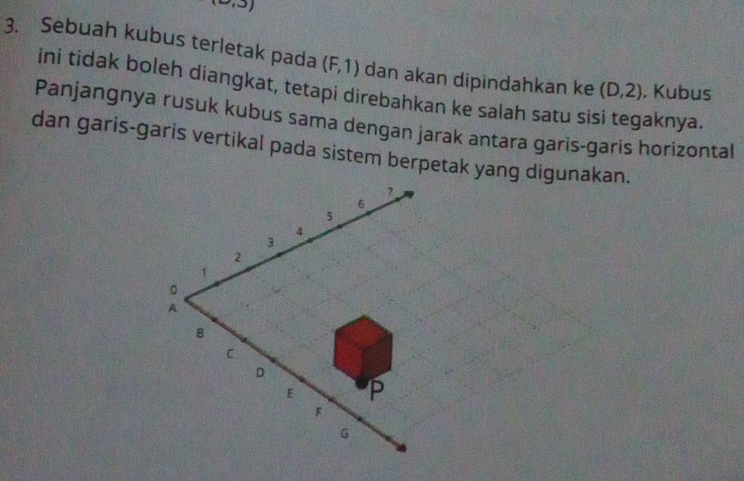 Sebuah kubus terletak pada (F,1) dan akan dipindahkan ke (D,2). Kubus 
ini tidak boleh diangkat, tetapi direbahkan ke salah satu sisi tegaknya. 
Panjangnya rusuk kubus sama dengan jarak antara garis-garis horizontal 
dan garis-garis vertikal pada sistem berpetak yang digunakan.
7
6
5
4
3
2
1
。 
A 
8 
C 
D
E P 
「 
6