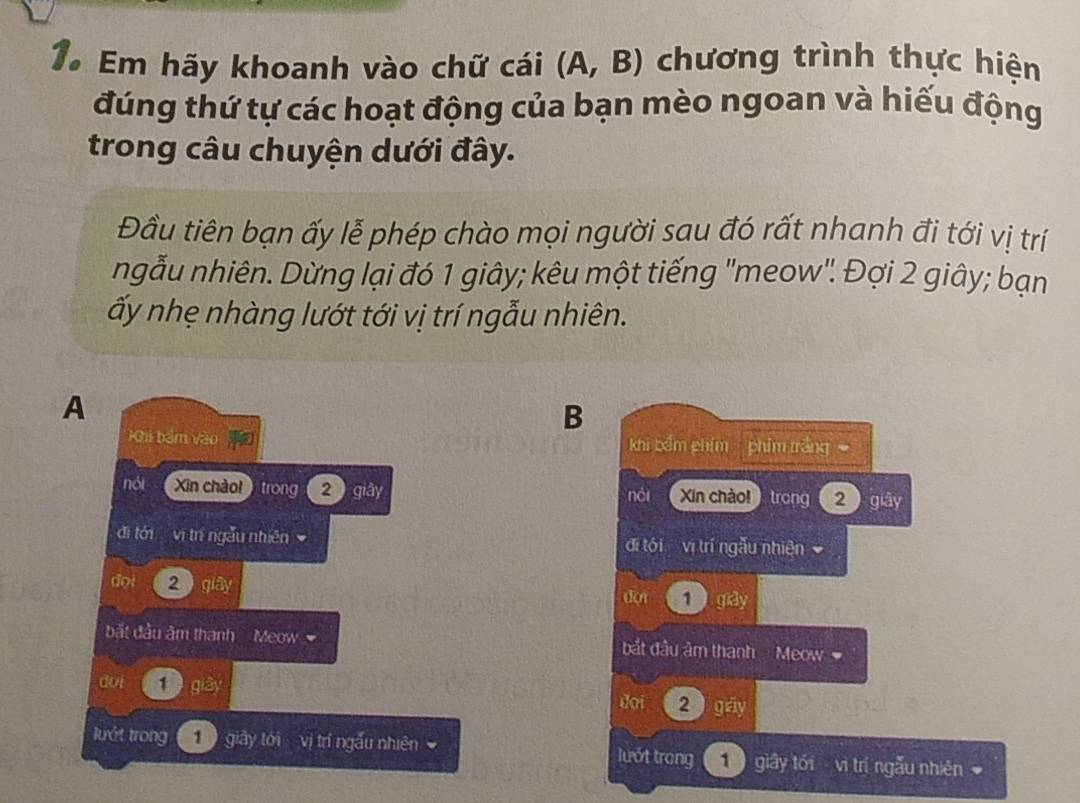 Em hãy khoanh vào chữ cái (A,B) chương trình thực hiện 
đúng thứ tự các hoạt động của bạn mèo ngoan và hiếu động 
trong câu chuyện dưới đây. 
Đầu tiên bạn ấy lễ phép chào mọi người sau đó rất nhanh đi tới vị trí 
ngẫu nhiên. Dừng lại đó 1 giây; kêu một tiếng "meow". Đợi 2 giây; bạn 
ấy nhẹ nhàng lướt tới vị trí ngẫu nhiên. 
A 
B 
Khi bảm vào m(a) khi bểm chim phim tráng 
nói Xīn chàol trong 2 giây néi Xin chào trong 2 giây 
đi tới vị trí ngẫu nhiên đi tói vị trí ngẫu nhiện 
đợi 2) glas don 1 giảy 
bắt đầu âm thanh Meow bắt đầu âm thanh Meow 
dot 1 gb) 2 gáy 
doi 
lướt trong giày tới vị trí ngẫu nhiên lướt trong 1 giây tới vì trí ngẫu nhiên