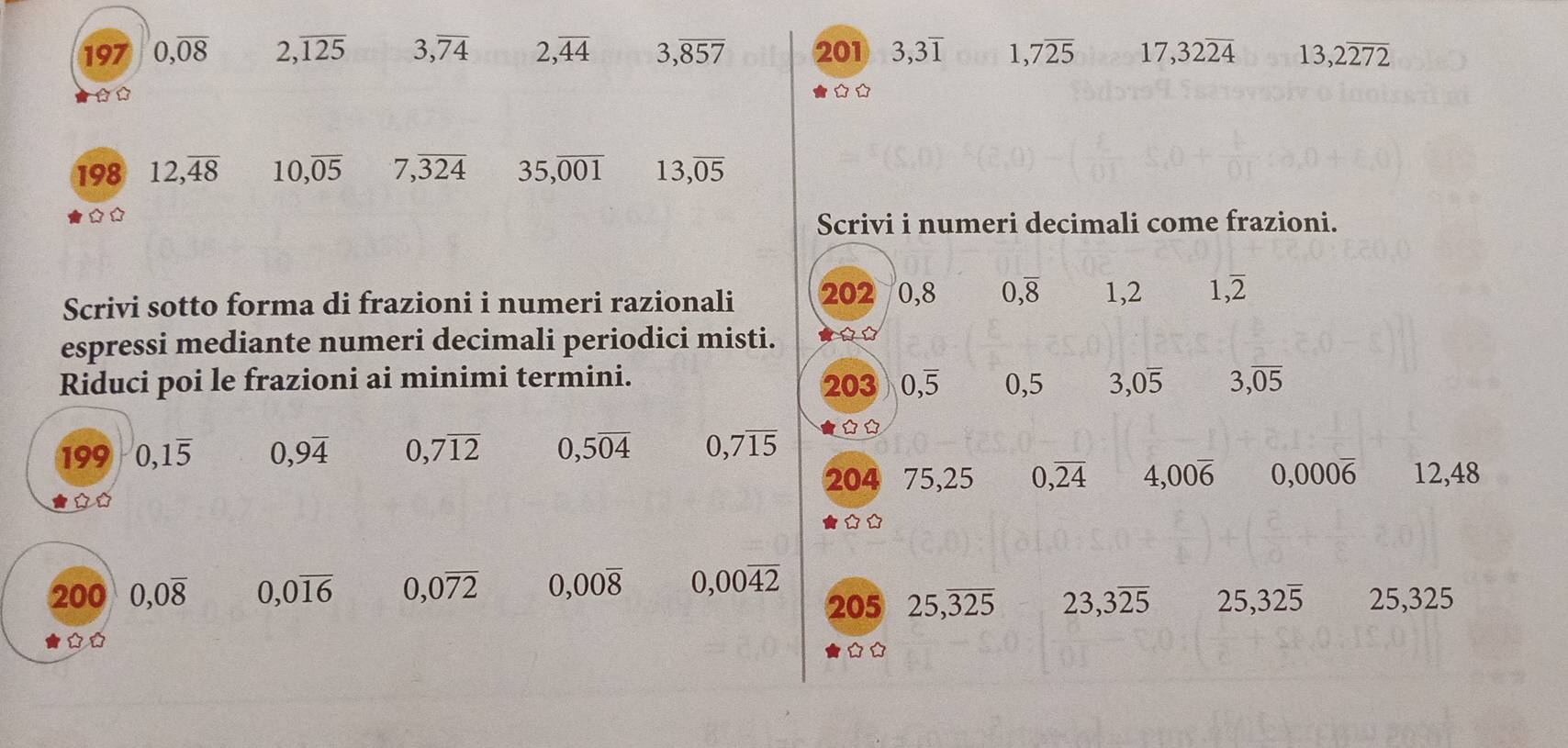 197 0,overline 08 2,overline 125 3,overline 74 2, overline 44 3,overline 857 201 3, 3overline 1 1, 7overline 25 17, 32overline 24 13, 2overline 272
☆ □ □ 
198 12,overline 48 10, overline 05 7,overline 324 35,overline 001 13,overline 05
Scrivi i numeri decimali come frazioni. 
Scrivi sotto forma di frazioni i numeri razionali 202 0,8 0, overline 8 1,2 1,overline 2
espressi mediante numeri decimali periodici misti. 
Riduci poi le frazioni ai minimi termini. 203 0, overline 5 0,5 3, 0overline 5 3,overline 05
199 0, 1overline 5 0,9overline 4 0,7overline 12 0,5overline 04 0,7overline 15 ☆☆ 
204 75,25 0,overline 24 4,00overline 6 0,000overline 6 12,48
200 0,0overline 8 0,0overline 16 0,0overline 72 0,00overline 8 0,00overline 42 205 25, overline 325 23,3overline 25 25, 32overline 5 25,325
☆★