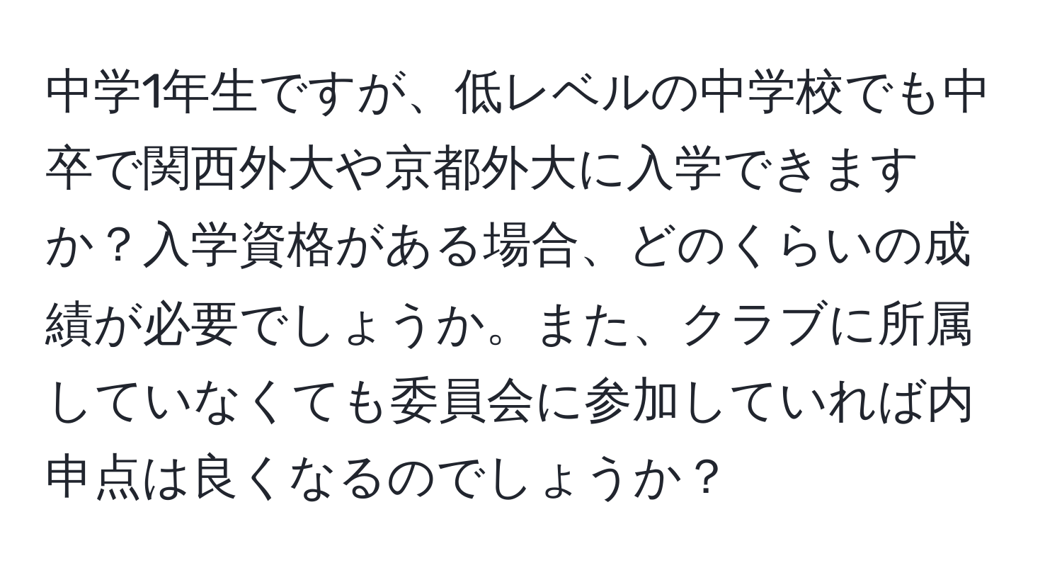 中学1年生ですが、低レベルの中学校でも中卒で関西外大や京都外大に入学できますか？入学資格がある場合、どのくらいの成績が必要でしょうか。また、クラブに所属していなくても委員会に参加していれば内申点は良くなるのでしょうか？