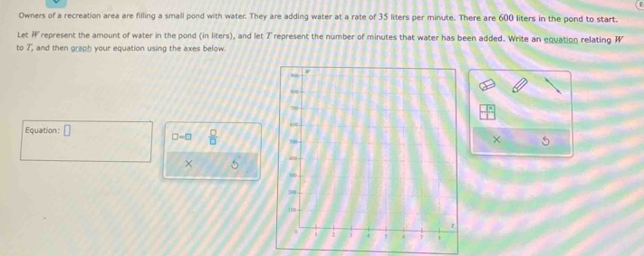 Owners of a recreation area are filling a small pond with water. They are adding water at a rate of 35 liters per minute. There are 600 liters in the pond to start. 
Let represent the amount of water in the pond (in liters), and let Trepresent the number of minutes that water has been added. Write an equation relating W
to 7, and then graph your equation using the axes below. 
Equation: □
□ =□  □ /□  
× f_1